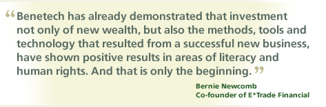 "Benetech has already demonstrated that investment not only of new wealth, but also the methods, tools and technology that resulted from a successful new business, have shown positive results in areas of literacy and human rights. And that is only the beginning." Bernie Newcomb, Co-Found of E*Trade Financial