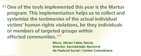 "One of the tools implemented this year is the Martus program. This implementation helps us to collect and systemize the testimonies of the actual individual vicims' human rights violations, be they individuals or members of targeted groups within affected communities." Mons. Hector Fabio Henao, Director, Secretariado Nacional de Pastoral Social / Caritas Colombiana