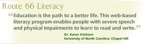 Route 66 Literacy: "Education is the path to a better life. This web-based literacy program enables people with severe speech and physical impairments to learn to read and write." Dr. Karen Erickson, University of North Carolina, Chapel Hill