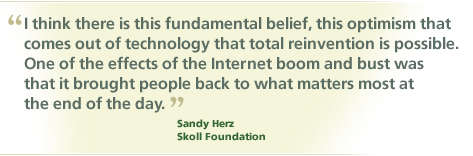 "I think there is this fundamental belief, this optimism that comes out of technology that total reinvention is possible. One of the effects of the Internet boom and bust was that it brought people back to what matters most at the end of the day." -- Sandy Herz, Skoll Foundation